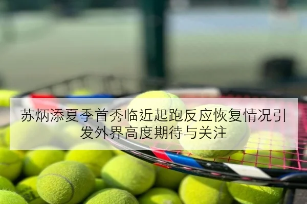 苏炳添夏季首秀临近起跑反应恢复情况引发外界高度期待与关注