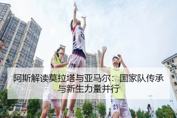 阿斯解读莫拉塔与亚马尔：国家队传承与新生力量并行